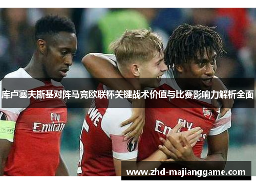 库卢塞夫斯基对阵马竞欧联杯关键战术价值与比赛影响力解析全面