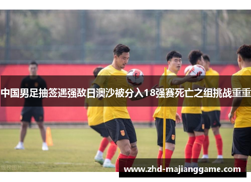中国男足抽签遇强敌日澳沙被分入18强赛死亡之组挑战重重 中国男足抽签遇强敌日澳沙被分入18强赛死亡之组挑战重重